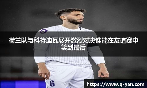 荷兰队与科特迪瓦展开激烈对决谁能在友谊赛中笑到最后